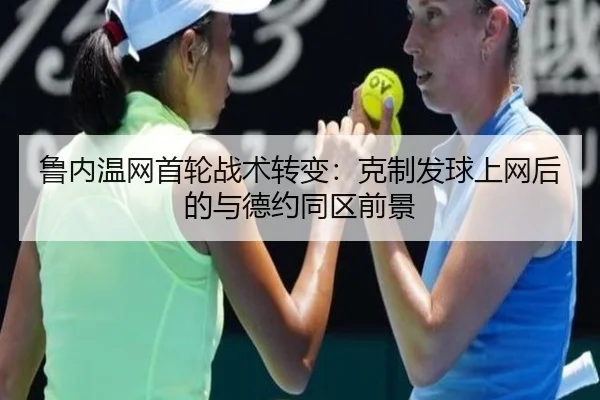 鲁内温网首轮战术转变：克制发球上网后的与德约同区前景